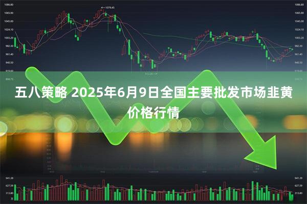 五八策略 2025年6月9日全国主要批发市场韭黄价格行情