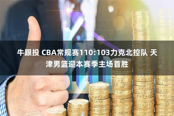 牛跟投 CBA常规赛110:103力克北控队 天津男篮迎本赛季主场首胜