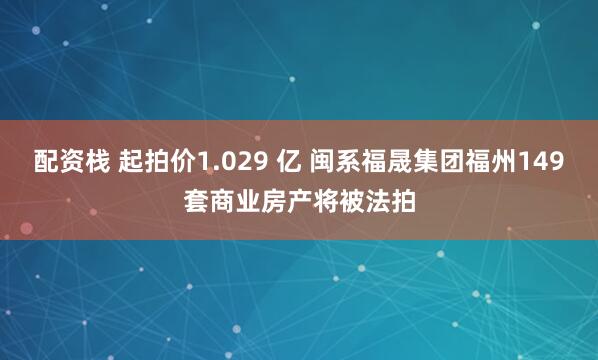 配资栈 起拍价1.029 亿 闽系福晟集团福州149套商业房产将被法拍